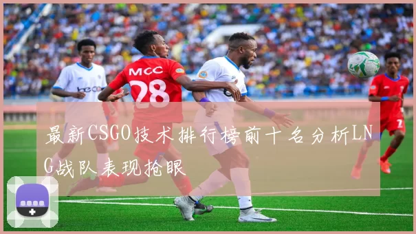 最新CSGO技术排行榜前十名分析LNG战队表现抢眼