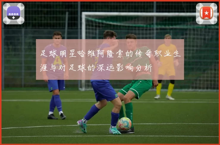 足球明星哈维阿隆索的传奇职业生涯与对足球的深远影响分析