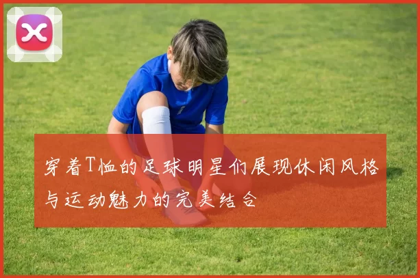 穿着T恤的足球明星们展现休闲风格与运动魅力的完美结合