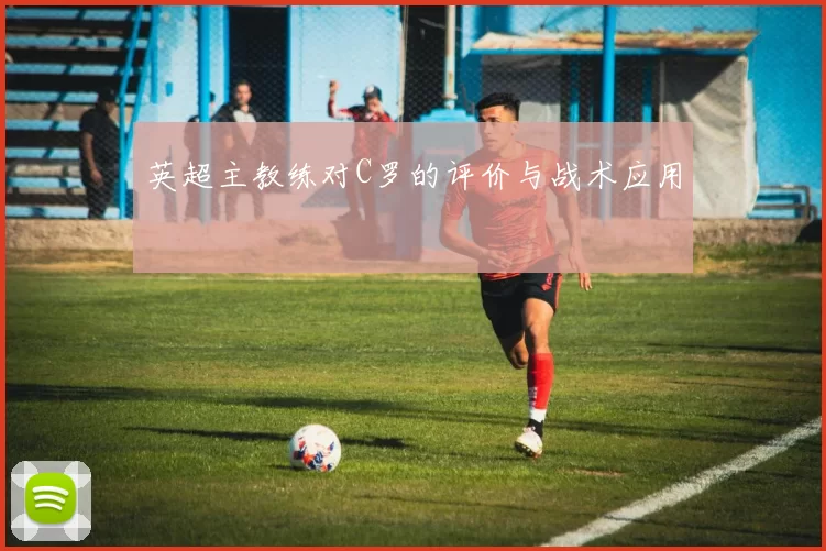 英超主教练对C罗的评价与战术应用