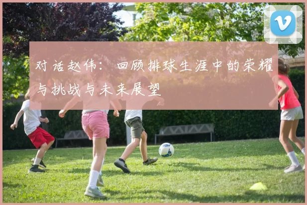 对话赵伟：回顾排球生涯中的荣耀与挑战与未来展望