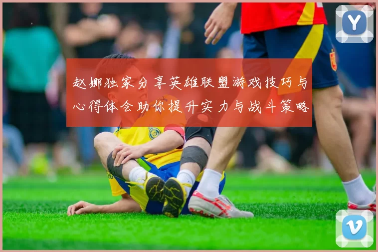 赵娜独家分享英雄联盟游戏技巧与心得体会助你提升实力与战斗策略