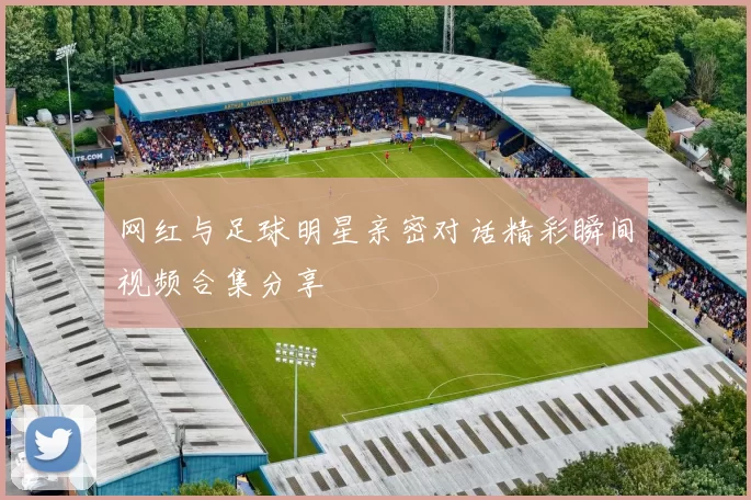 网红与足球明星亲密对话精彩瞬间视频合集分享