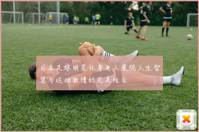 日本足球明星化身老人展现人生智慧与运动激情的完美结合