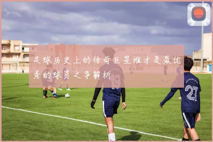 足球历史上的传奇巨星谁才是最优秀的球员之争解析