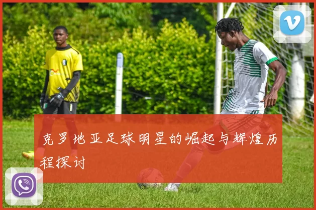 克罗地亚足球明星的崛起与辉煌历程探讨