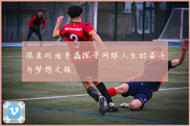 深度对话李磊探寻网球人生的奋斗与梦想之路