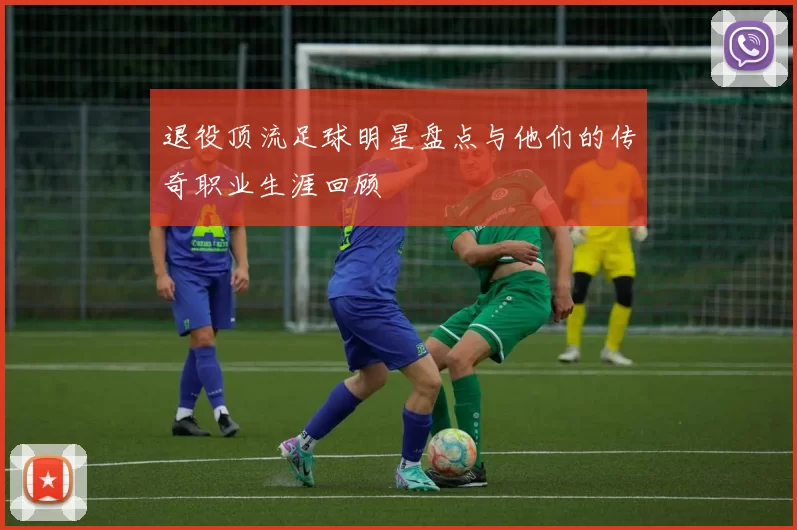 退役顶流足球明星盘点与他们的传奇职业生涯回顾