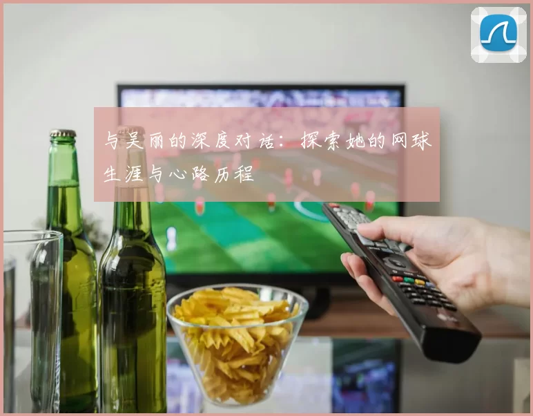 与吴丽的深度对话：探索她的网球生涯与心路历程