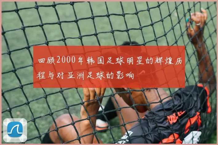回顾2000年韩国足球明星的辉煌历程与对亚洲足球的影响