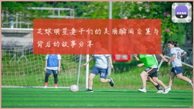 足球明星妻子们的美丽瞬间合集与背后的故事分享