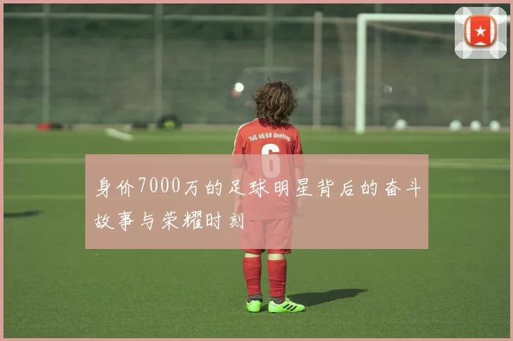 身价7000万的足球明星背后的奋斗故事与荣耀时刻