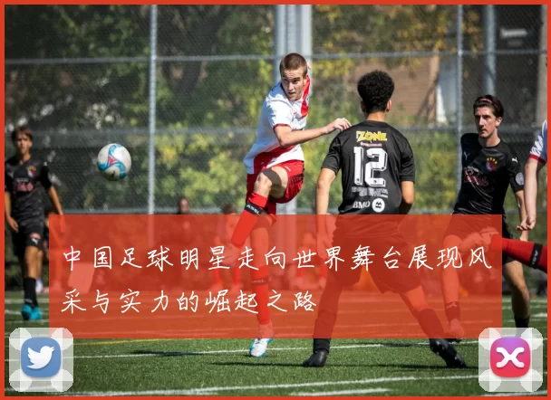 中国足球明星走向世界舞台展现风采与实力的崛起之路