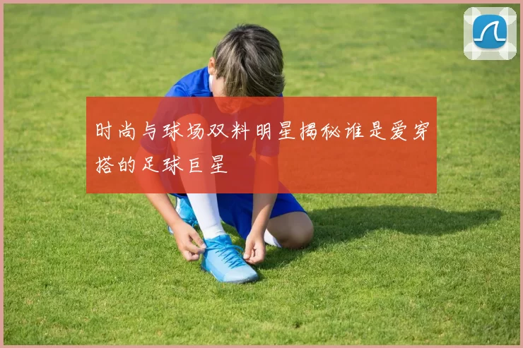 时尚与球场双料明星揭秘谁是爱穿搭的足球巨星