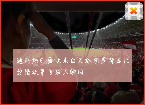 迪丽热巴勇敢表白足球明星背后的爱情故事与感人瞬间