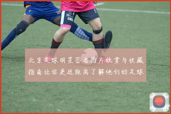 北京足球明星签名图片欣赏与收藏指南让你更近距离了解他们的足球故事