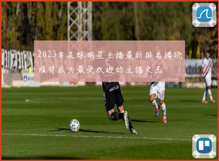 2023年足球明星主播最新排名揭晓谁将成为最受欢迎的主播之王