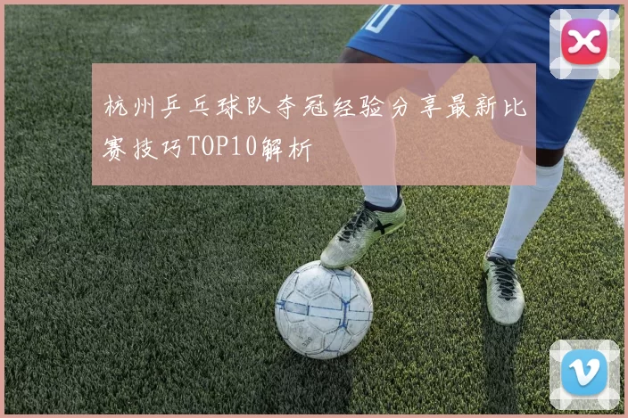 杭州乒乓球队夺冠经验分享最新比赛技巧TOP10解析