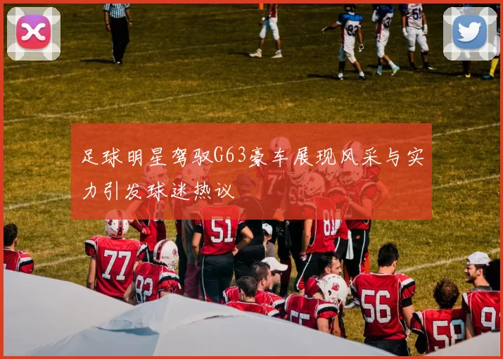 足球明星驾驭G63豪车展现风采与实力引发球迷热议