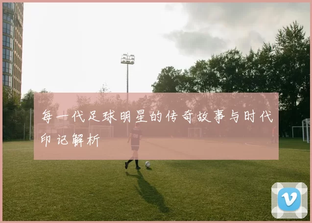 每一代足球明星的传奇故事与时代印记解析