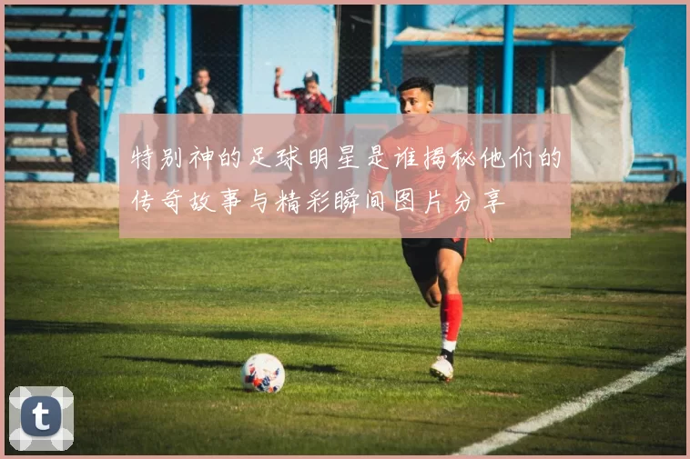 特别神的足球明星是谁揭秘他们的传奇故事与精彩瞬间图片分享