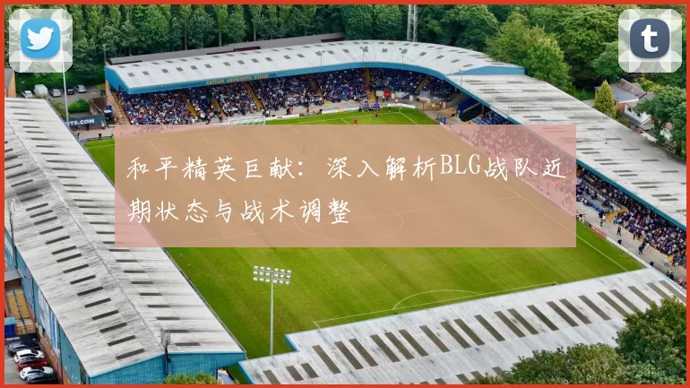 和平精英巨献：深入解析BLG战队近期状态与战术调整