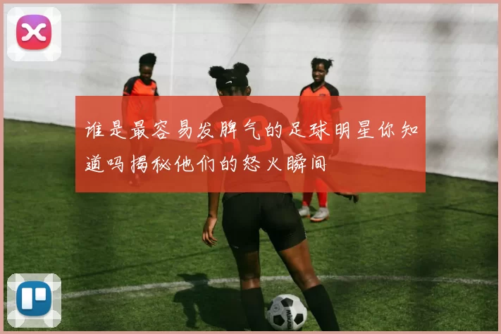 谁是最容易发脾气的足球明星你知道吗揭秘他们的怒火瞬间