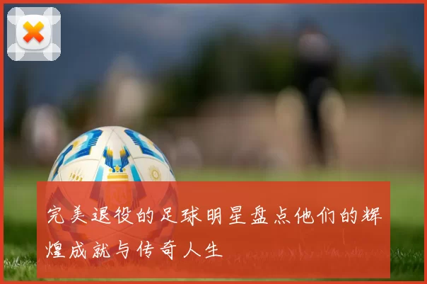 完美退役的足球明星盘点他们的辉煌成就与传奇人生