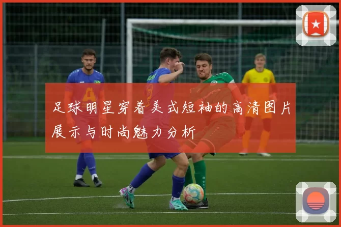 足球明星穿着美式短袖的高清图片展示与时尚魅力分析