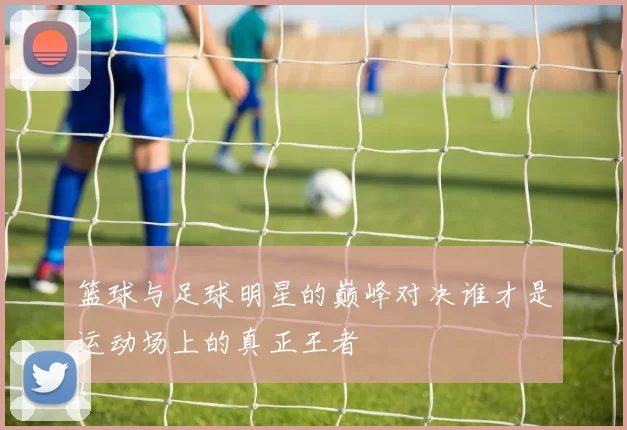 篮球与足球明星的巅峰对决谁才是运动场上的真正王者