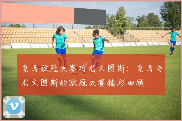 皇马欧冠决赛对尤文图斯：皇马与尤文图斯的欧冠决赛精彩回顾