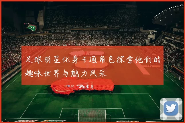 足球明星化身卡通角色探索他们的趣味世界与魅力风采