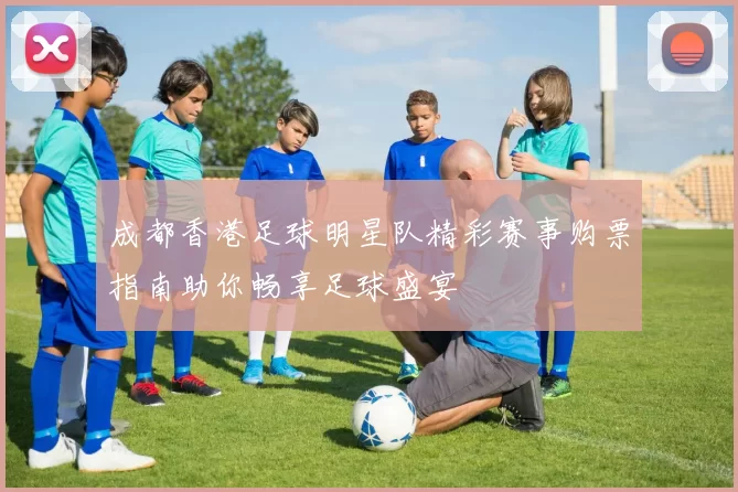 成都香港足球明星队精彩赛事购票指南助你畅享足球盛宴