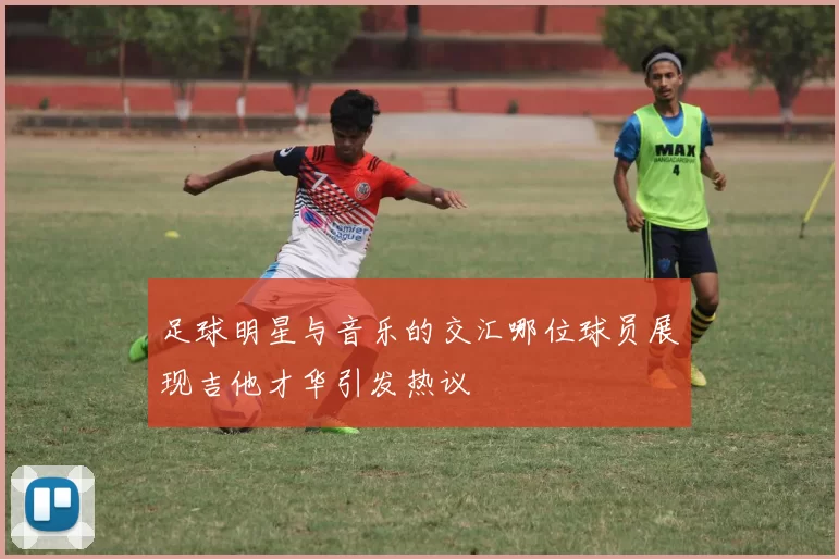 足球明星与音乐的交汇哪位球员展现吉他才华引发热议