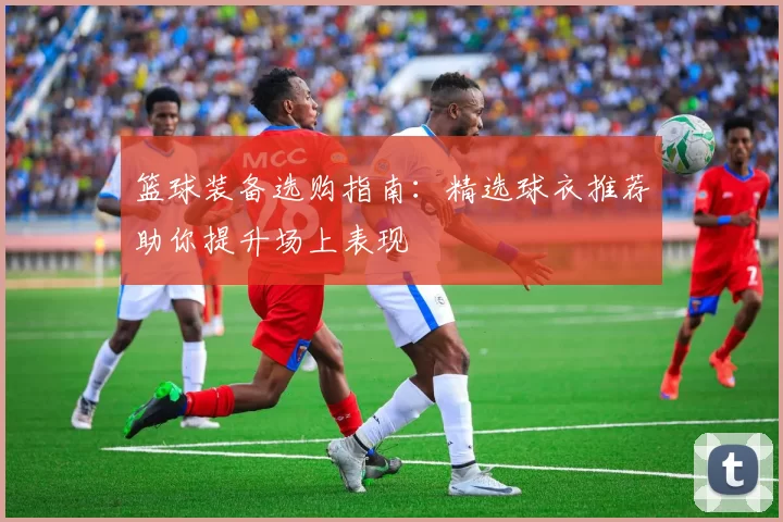 篮球装备选购指南：精选球衣推荐助你提升场上表现
