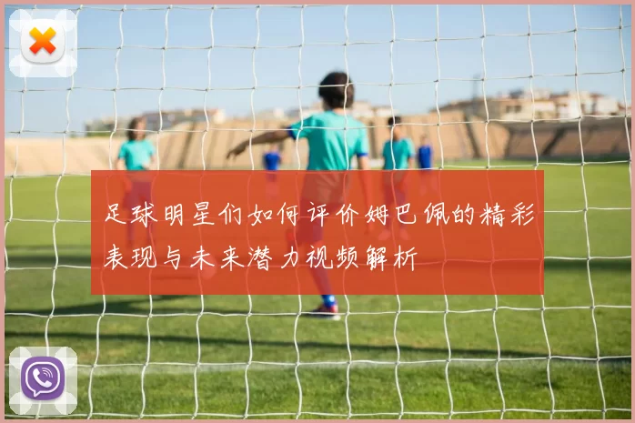 足球明星们如何评价姆巴佩的精彩表现与未来潜力视频解析