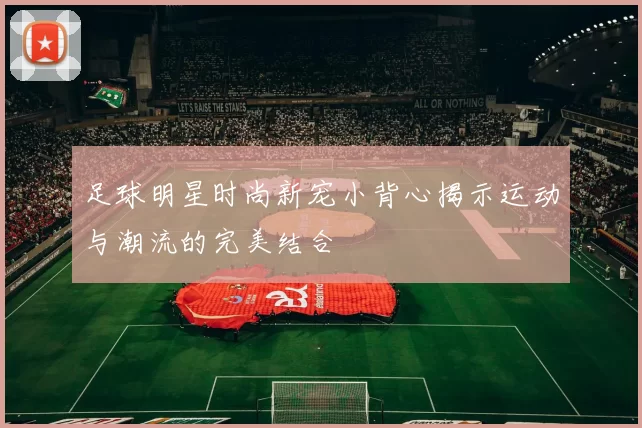 足球明星时尚新宠小背心揭示运动与潮流的完美结合