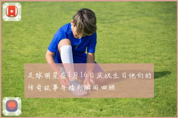 足球明星在1月16日庆祝生日他们的传奇故事与精彩瞬间回顾