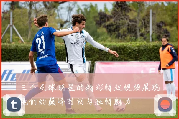 三个足球明星的精彩特效视频展现他们的巅峰时刻与独特魅力