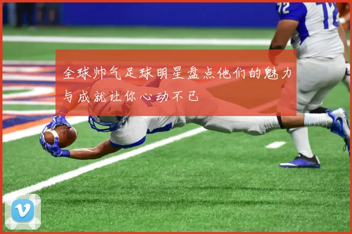 全球帅气足球明星盘点他们的魅力与成就让你心动不已
