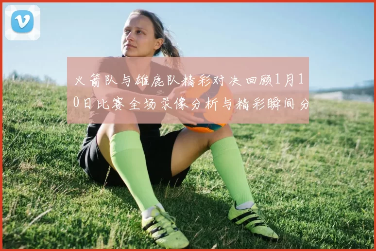 火箭队与雄鹿队精彩对决回顾1月10日比赛全场录像分析与精彩瞬间分享