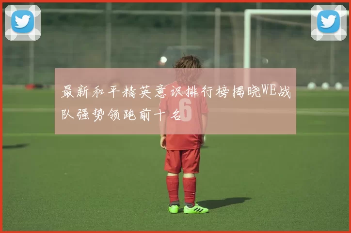 最新和平精英意识排行榜揭晓WE战队强势领跑前十名