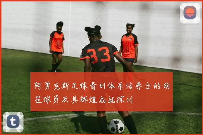 阿贾克斯足球青训体系培养出的明星球员及其辉煌成就探讨