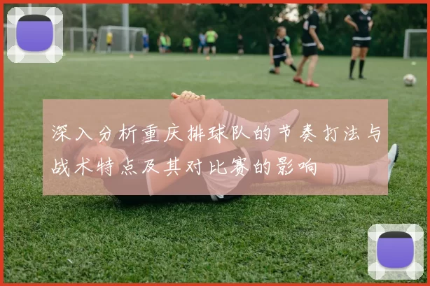 深入分析重庆排球队的节奏打法与战术特点及其对比赛的影响