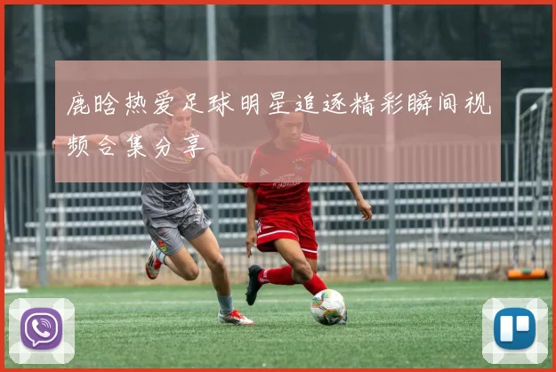 鹿晗热爱足球明星追逐精彩瞬间视频合集分享