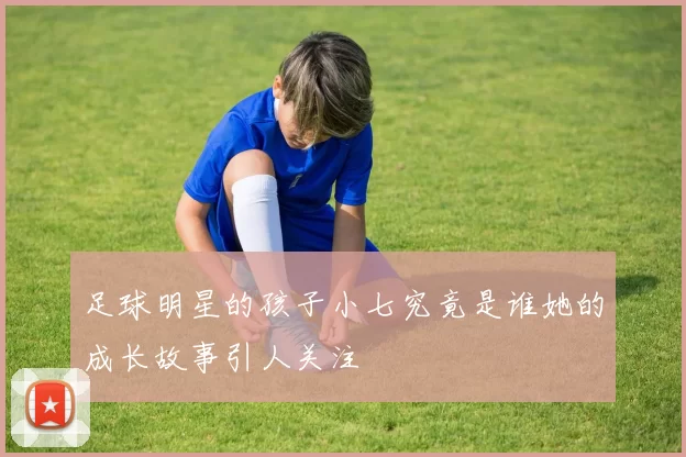 足球明星的孩子小七究竟是谁她的成长故事引人关注