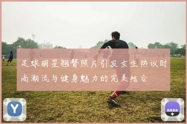 足球明星翘臀照片引发女生热议时尚潮流与健身魅力的完美结合