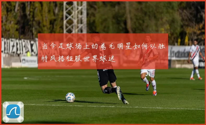 当今足球场上的卷毛明星如何以独特风格征服世界球迷