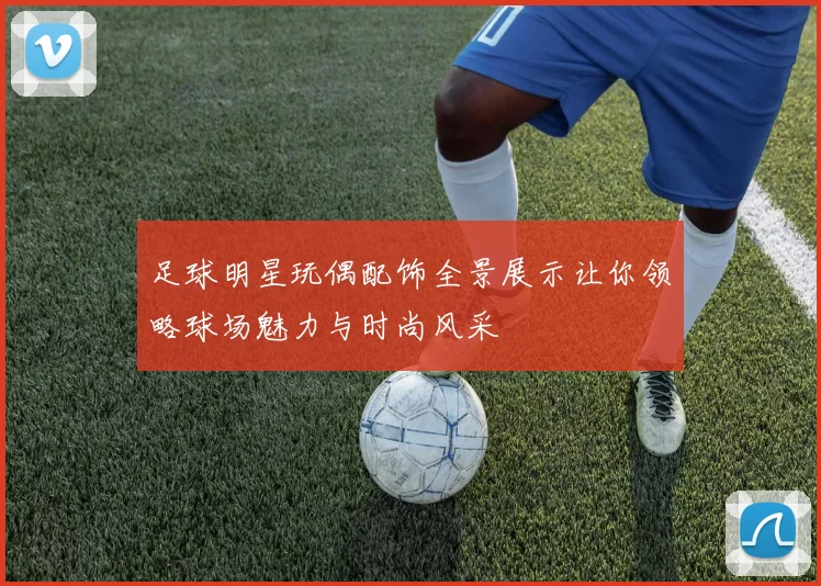 足球明星玩偶配饰全景展示让你领略球场魅力与时尚风采