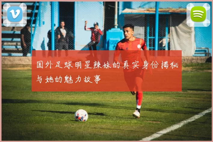 国外足球明星辣妹的真实身份揭秘与她的魅力故事